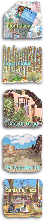 INFORMATION: General information on the Santa Fe area, relocating to the Santa Fe area, lodging accommodations and vacation rentals, real estate brokers, vacation homes and properties, recreational activities, weddings and corporate events, and online shopping for New Mexico products. LOCAL COLOR: Local customs, high desert folklore, and stories and anecdotes about colorful Southwestern characters. CANYON ROAD: The history of the Canyon Road art scene from its beginning as a bohemian movement in the early 1920s to the thriving center of Southwest and contemporary art it is today; the historic adobe houses on Canyon Road, and the annual Canyon Road Christmas Eve Walk. THE TURQUOISE TRAIL: Information about this day trip from Santa Fe to Albuquerque, points of interest on the Turquoise Trail, and the communities of Lamy, Galiesto, Cerrillos, Madrid, Golden, Cedar Crest, and Tijeras. SANTA FE PLAZA: A brief history of the historic Santa Fe Plaza, the La Fonda Hotel, shopping, dining and lodging around the Plaza, exploring Santa Fe culture in the downtown area, and the Plaza as end of the original Santa Fe Trail.